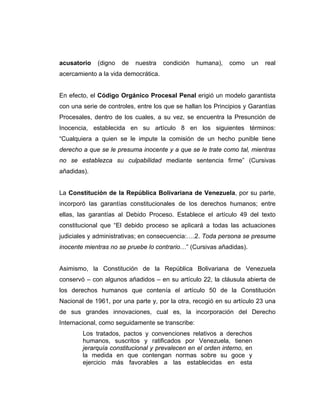 acusatorio (digno de nuestra condición humana), como un real
acercamiento a la vida democrática.
En efecto, el Código Orgánico Procesal Penal erigió un modelo garantista
con una serie de controles, entre los que se hallan los Principios y Garantías
Procesales, dentro de los cuales, a su vez, se encuentra la Presunción de
Inocencia, establecida en su artículo 8 en los siguientes términos:
“Cualquiera a quien se le impute la comisión de un hecho punible tiene
derecho a que se le presuma inocente y a que se le trate como tal, mientras
no se establezca su culpabilidad mediante sentencia firme” (Cursivas
añadidas).
La Constitución de la República Bolivariana de Venezuela, por su parte,
incorporó las garantías constitucionales de los derechos humanos; entre
ellas, las garantías al Debido Proceso. Establece el artículo 49 del texto
constitucional que “El debido proceso se aplicará a todas las actuaciones
judiciales y administrativas; en consecuencia:….2. Toda persona se presume
inocente mientras no se pruebe lo contrario…” (Cursivas añadidas).
Asimismo, la Constitución de la República Bolivariana de Venezuela
conservó – con algunos añadidos – en su artículo 22, la cláusula abierta de
los derechos humanos que contenía el artículo 50 de la Constitución
Nacional de 1961, por una parte y, por la otra, recogió en su artículo 23 una
de sus grandes innovaciones, cual es, la incorporación del Derecho
Internacional, como seguidamente se transcribe:
Los tratados, pactos y convenciones relativos a derechos
humanos, suscritos y ratificados por Venezuela, tienen
jerarquía constitucional y prevalecen en el orden interno, en
la medida en que contengan normas sobre su goce y
ejercicio más favorables a las establecidas en esta
 