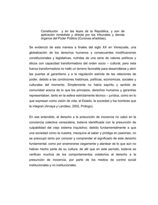 Constitución y en las leyes de la República, y son de
aplicación inmediata y directa por los tribunales y demás
órganos del Poder Público (Cursivas añadidas).
Se evidenció de esta manera a finales del siglo XX en Venezuela, una
globalización de los derechos humanos y consecuentes modificaciones
constitucionales y legislativas, nutridas de una serie de valores políticos y
éticos con capacidad transformadora del orden socio – cultural, pero esta
fuerza transformadora no halló un terreno favorable para desarrollarse y abrir
las puertas al garantismo y a la regulación estricta de las relaciones de
poder, debido a las condiciones históricas, políticas, económicas, sociales y
culturales del momento. Simplemente no había espíritu y sentido de
comunidad acerca de lo que los principios, derechos humanos y garantías
representaban, tanto en la esfera estrictamente técnico – jurídica, como en lo
que expresan como visión de vida, el Estado, la sociedad y los hombres que
la integran (Arcaya y Landáez, 2002, Prólogo).
En ese entendido, el derecho a la presunción de inocencia no calzó en la
conciencia colectiva venezolana, todavía identificada con la presunción de
culpabilidad del viejo sistema inquisitivo; debido fundamentalmente a que
una sociedad como la nuestra, mezquina al saber y pródiga en pasiones, no
se preocupó tanto por conocer y comprender el significado de este derecho
fundamental, como por enamorarse ciegamente y alardear de lo que aún no
habían hecho parte de su cultura; de allí que en este período, todavía se
verifican muchos de los comportamientos violatorios al derecho a la
presunción de inocencia, por parte de los medios de control social
institucionales y no institucionales.
 
