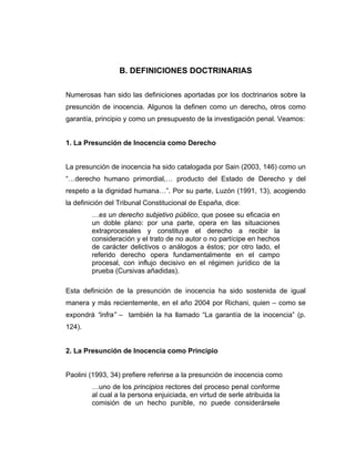 B. DEFINICIONES DOCTRINARIAS
Numerosas han sido las definiciones aportadas por los doctrinarios sobre la
presunción de inocencia. Algunos la definen como un derecho, otros como
garantía, principio y como un presupuesto de la investigación penal. Veamos:
1. La Presunción de Inocencia como Derecho
La presunción de inocencia ha sido catalogada por Sain (2003, 146) como un
“…derecho humano primordial,… producto del Estado de Derecho y del
respeto a la dignidad humana…”. Por su parte, Luzón (1991, 13), acogiendo
la definición del Tribunal Constitucional de España, dice:
…es un derecho subjetivo público, que posee su eficacia en
un doble plano: por una parte, opera en las situaciones
extraprocesales y constituye el derecho a recibir la
consideración y el trato de no autor o no partícipe en hechos
de carácter delictivos o análogos a éstos; por otro lado, el
referido derecho opera fundamentalmente en el campo
procesal, con influjo decisivo en el régimen jurídico de la
prueba (Cursivas añadidas).
Esta definición de la presunción de inocencia ha sido sostenida de igual
manera y más recientemente, en el año 2004 por Richani, quien – como se
expondrá “infra” – también la ha llamado “La garantía de la inocencia” (p.
124).
2. La Presunción de Inocencia como Principio
Paolini (1993, 34) prefiere referirse a la presunción de inocencia como
…uno de los principios rectores del proceso penal conforme
al cual a la persona enjuiciada, en virtud de serle atribuida la
comisión de un hecho punible, no puede considerársele
 