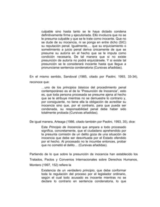 culpable sino hasta tanto se le haya dictado condena
definitivamente firme y ejecutoriada. Ello involucra que no se
le presuma culpable y que se le trate como inocente. Que no
se dude de su inocencia, ni se ponga en entre dicho (SIC)
su reputación penal. Igualmente,… que su enjuiciamiento o
sometimiento a juicio penal deriva únicamente de que se
presume su autoría en el hecho que se le imputa como
condición necesaria. De tal manera que si no existe
presunción de autoría no podrá enjuiciársele. Y si existe tal
presunción se le considerará inocente hasta que llegue a
pronunciarse sentencia condenatoria (Cursivas añadidas).
En el mismo sentido, Sandoval (1985, citado por Paolini, 1993, 33-34),
reconoce que:
…uno de los principios básicos del procedimiento penal
contemporáneo es el de la “Presunción de Inocencia”, esto
es, que toda persona procesada se presume ajena al hecho
que se le atribuye mientras no se demuestre lo contrario y,
por consiguiente, no tiene ella la obligación de acreditar su
inocencia sino que, por el contrario, para que pueda ser
condenada, su responsabilidad penal debe haber sido
totalmente probada (Cursivas añadidas).
De igual manera, Arteaga (1986, citado también por Paolini, 1993, 35), dice:
Este Principio de Inocencia que ampara a todo procesado
significa, concretamente, que el ciudadano aprehendido por
la presunta comisión de un delito goza de una situación de
inocencia que debe ser desvirtuada por el Estado ofendido
por el hecho. Al procesado no le incumbe entonces, probar
que no cometió el delito… (Cursivas añadidas).
Partiendo de lo que sobre la presunción de inocencia han establecido los
Tratados, Pactos y Convenios Internacionales sobre Derechos Humanos,
Montero (1997, 152) refiere la
Existencia de un verdadero principio, que debe conformar
toda la regulación del proceso por el legislador ordinario,
según el cual todo acusado es inocente mientras no se
declare lo contrario en sentencia condenatoria, lo que
 