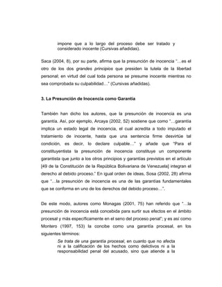impone que a lo largo del proceso debe ser tratado y
considerado inocente (Cursivas añadidas).
Saca (2004, 8), por su parte, afirma que la presunción de inocencia “…es el
otro de los dos grandes principios que presiden la tutela de la libertad
personal; en virtud del cual toda persona se presume inocente mientras no
sea comprobada su culpabilidad…” (Cursivas añadidas).
3. La Presunción de Inocencia como Garantía
También han dicho los autores, que la presunción de inocencia es una
garantía. Así, por ejemplo, Arcaya (2002, 52) sostiene que como “…garantía
implica un estado legal de inocencia, el cual acredita a todo imputado el
tratamiento de inocente, hasta que una sentencia firme desvirtúe tal
condición, es decir, lo declare culpable…” y añade que “Para el
constituyentista la presunción de inocencia constituye un componente
garantista que junto a los otros principios y garantías previstos en el artículo
[49 de la Constitución de la República Bolivariana de Venezuela] integran el
derecho al debido proceso.” En igual orden de ideas, Sosa (2002, 28) afirma
que “…la presunción de inocencia es una de las garantías fundamentales
que se conforma en uno de los derechos del debido proceso…”.
De este modo, autores como Monagas (2001, 75) han referido que “…la
presunción de inocencia está concebida para surtir sus efectos en el ámbito
procesal y más específicamente en el seno del proceso penal”; y es así como
Montero (1997, 153) la concibe como una garantía procesal, en los
siguientes términos:
Se trata de una garantía procesal, en cuanto que no afecta
ni a la calificación de los hechos como delictivos ni a la
responsabilidad penal del acusado, sino que atiende a la
 