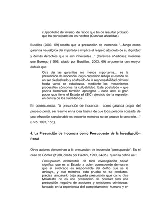 culpabilidad del mismo, de modo que ha de resultar probado
que ha participado en los hechos (Cursivas añadidas).
Bustillos (2003, 69) resalta que la presunción de inocencia “…funge como
garantía neurálgica del imputado e implica el respeto absoluto de su dignidad
y demás derechos que le son inherentes…” (Cursivas añadidas); mientras
que Borrego (1996, citado por Bustillos, 2003, 69) argumenta con mayor
énfasis que:
Otra de las garantías no menos importante… es la
presunción de inocencia, cuyo contenido refleja el estado de
un ser deslastrado y abstraído de la responsabilidad criminal
hasta tanto se establezca, mediante los mecanismos
procesales cónsonos, la culpabilidad. Este postulado – que
podría llamársele también apotegma – nace ante el gran
poder que tiene el Estado el (SIC) ejercicio de la represión
en contra de los ciudadanos…
En consecuencia, “la presunción de inocencia… como garantía propia del
proceso penal, se resume en la idea básica de que toda persona acusada de
una infracción sancionable es inocente mientras no se pruebe lo contrario…“
(Picó, 1997, 155).
4. La Presunción de Inocencia como Presupuesto de la Investigación
Penal
Otros autores denominan a la presunción de inocencia “presupuesto”. Es el
caso de Gómez (1988, citado por Paolini, 1993, 34-35), quien la define así:
Presupuesto indefectible de toda investigación penal,
significa que es al Estado a quien corresponde demostrar
que el sindicado es responsable del delito que se le
atribuye, y que mientras esta prueba no se produzca,
precisa ampararlo bajo aquella presunción que como dice
Malatesta no es una presunción de bondad sino una
presunción negativa de acciones y omisiones criminosas,
fundada en la experiencia del comportamiento humano y en
 