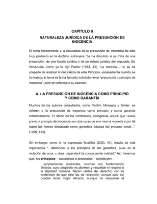 CAPÍTULO II
NATURALEZA JURÍDICA DE LA PRESUNCIÓN DE
INOCENCIA
El tema concerniente a la naturaleza de la presunción de inocencia ha sido
muy polémico en la doctrina extranjera. Se ha discutido si se trata de una
presunción, de una ficción jurídica o de un estado jurídico del imputado. En
Venezuela, como ya lo dijo Paolini (1993, 45), “La doctrina… no se ha
ocupado de analizar la naturaleza de este Principio, escasamente cuando se
ha tratado el tema se le ha llamado indistintamente ‘presunción o principio de
inocencia’, pero sin referirse a su esencia”.
A. LA PRESUNCIÓN DE INOCENCIA COMO PRINCIPIO
Y COMO GARANTÍA
Muchos de los autores consultados, como Paolini, Monagas y Binder, se
refieren a la presunción de inocencia como principio y como garantía
indistintamente. El último de los nombrados, verbigracia, aduce que “Juicio
previo y principio de inocencia son dos caras de una misma moneda y por tal
razón las hemos destacado como garantías básicas del proceso penal…”
(1999, 123).
Sin embargo, como lo ha expresado Bustillos (2003, 44), resulta de vital
importancia “…diferenciar a los principios de las garantías, pues de la
violación de unos u otros dependerá la consecuente nulidad.” Así, tenemos
que, los principios – sustantivos o procesales – constituyen:
…proposiciones abstractas, muchas con fundamentos
fácticos, cuyo propósito es plantear y respaldar el respeto a
la dignidad humana. Nacen (antes del derecho) con la
pretensión de que éste les de recepción, porque solo así
pueden tener mejor eficacia, aunque no necesiten el
 