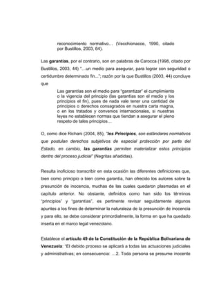 reconocimiento normativo… (Vecchionacce, 1990, citado
por Bustillos, 2003, 64).
Las garantías, por el contrario, son en palabras de Carocca (1998, citado por
Bustillos, 2003, 44) “…un medio para asegurar, para lograr con seguridad o
certidumbre determinado fin...”; razón por la que Bustillos (2003, 44) concluye
que
Las garantías son el medio para “garantizar” el cumplimiento
o la vigencia del principio (las garantías son el medio y los
principios el fin), pues de nada vale tener una cantidad de
principios o derechos consagrados en nuestra carta magna,
o en los tratados y convenios internacionales, si nuestras
leyes no establecen normas que tiendan a asegurar el pleno
respeto de tales principios…
O, como dice Richani (2004, 85), “los Principios, son estándares normativos
que postulan derechos subjetivos de especial protección por parte del
Estado, en cambio, las garantías permiten materializar estos principios
dentro del proceso judicial” (Negritas añadidas).
Resulta inoficioso transcribir en esta ocasión las diferentes definiciones que,
bien como principio o bien como garantía, han ofrecido los autores sobre la
presunción de inocencia, muchas de las cuales quedaron plasmadas en el
capítulo anterior. No obstante, definidos como han sido los términos
“principios” y “garantías”, es pertinente revisar seguidamente algunos
apuntes a los fines de determinar la naturaleza de la presunción de inocencia
y para ello, se debe considerar primordialmente, la forma en que ha quedado
inserta en el marco legal venezolano.
Establece el artículo 49 de la Constitución de la República Bolivariana de
Venezuela: “El debido proceso se aplicará a todas las actuaciones judiciales
y administrativas; en consecuencia: …2. Toda persona se presume inocente
 