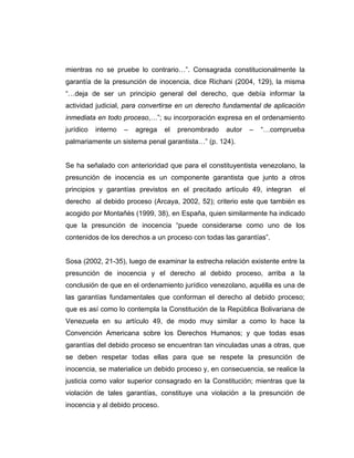 mientras no se pruebe lo contrario…”. Consagrada constitucionalmente la
garantía de la presunción de inocencia, dice Richani (2004, 129), la misma
“…deja de ser un principio general del derecho, que debía informar la
actividad judicial, para convertirse en un derecho fundamental de aplicación
inmediata en todo proceso,…”; su incorporación expresa en el ordenamiento
jurídico interno – agrega el prenombrado autor – “…comprueba
palmariamente un sistema penal garantista…” (p. 124).
Se ha señalado con anterioridad que para el constituyentista venezolano, la
presunción de inocencia es un componente garantista que junto a otros
principios y garantías previstos en el precitado artículo 49, integran el
derecho al debido proceso (Arcaya, 2002, 52); criterio este que también es
acogido por Montañés (1999, 38), en España, quien similarmente ha indicado
que la presunción de inocencia “puede considerarse como uno de los
contenidos de los derechos a un proceso con todas las garantías”.
Sosa (2002, 21-35), luego de examinar la estrecha relación existente entre la
presunción de inocencia y el derecho al debido proceso, arriba a la
conclusión de que en el ordenamiento jurídico venezolano, aquélla es una de
las garantías fundamentales que conforman el derecho al debido proceso;
que es así como lo contempla la Constitución de la República Bolivariana de
Venezuela en su artículo 49, de modo muy similar a como lo hace la
Convención Americana sobre los Derechos Humanos; y que todas esas
garantías del debido proceso se encuentran tan vinculadas unas a otras, que
se deben respetar todas ellas para que se respete la presunción de
inocencia, se materialice un debido proceso y, en consecuencia, se realice la
justicia como valor superior consagrado en la Constitución; mientras que la
violación de tales garantías, constituye una violación a la presunción de
inocencia y al debido proceso.
 