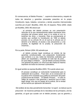 En consecuencia, el Debido Proceso, “…supone la observancia y respeto de
todos los derechos y garantías procesales prescritos en la propia
Constitución, leyes, tratados, convenios y demás acuerdos internacionales
suscritos por el país” (Bustillos, 2003, 65). Al respecto, Pérez (2002, citado
por Bustillos, 2003, 66) aduce que
…el principio del debido proceso es una prescripción
vehicular en la que necesariamente deben acarrearse otros
principios del proceso penal, pues si no existe el uno no
existirían los otros, y viceversa. Éste es precisamente el
sentido que confiere la Constitución de 1999 al debido
proceso, en su artículo 49, en el cual se lo articula con el
derecho a la defensa, el acceso a las actuaciones y a las
pruebas, la legalidad de la prueba, la presunción de
inocencia…
Por su parte, Richani (2004, 95) advierte que
…el debido proceso legal constituye en ámbito de las
garantías constitucionales, una proposición fundamental,
que contiene a su vez, todas las Garantías Judiciales que
deben ser respetadas y cumplidas en todo tipo de juicio…
[lo que] obliga a enfatizar,… que [el debido proceso] entraña
una garantía de justicia, en virtud que ella implica la máxima
expresión de todos los axiomas o postulados.
En igual sentido se expresa Bustillos (2003, 70) cuando aduce que
El proceso constituye un instrumento fundamental para la
realización de la justicia… Pues bien, es la consecución de
la justicia el fin inmediato que justifica la activación del poder
jurisdiccional del Estado… El Debido Proceso,… no sólo es
reflejo de sujeción a las garantías y derechos que el orden
legal otorga, sino que es espejo de la justicia, de la verdad
de los hechos por aplicación del derecho.
Del análisis de las citas parcialmente transcritas “ut supra”, se deduce que la
presunción de inocencia participa de la naturaleza de los principios y de las
garantías, al igual que sucede con el debido proceso, que es garantía y
 