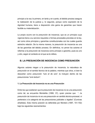 principio a la vez; lo primero, en tanto y en cuanto, el debido proceso asegura
la realización de la justicia y, lo segundo, porque como expresión de la
dignidad humana, tiene a disposición otra gama de garantías que hacen
factible su materialización.
Lo propio ocurre con la presunción de inocencia, que es un principio cuya
vigencia tiene a su servicio requisitos o formas procesales previstas en la ley,
así como otros principios y garantías constitucionales con los cuales guarda
estrecha relación. De la misma manera, la presunción de inocencia es una
de las garantías del debido proceso. En definitiva, no yerran los autores al
referirse a la presunción de inocencia como principio o garantía, pues es uno
y otro, según el contexto en el que se le refiera.
B. LA PRESUNCIÓN DE INOCENCIA COMO PRESUNCIÓN
Algunos autores niegan a la presunción de inocencia, la naturaleza de
presunción en el sentido técnico de la palabra, mientras que otros, si bien la
descartan como presunción “iure et de iure”, la incluyen dentro de las
presunciones “iuris tantum”.
1. La Presunción de Inocencia no es una Presunción
Entre los que sostienen que la presunción de inocencia no es una presunción
como tal, se encuentra Montañés (1999, 37), quien precisa que “…la
presunción de inocencia no es una presunción en sentido técnico-procesal, ni
pertenece a la categoría de las presunciones judiciales o legales” (Cursivas
añadidas). Esta misma posición es defendida por Montero (1997, 151-152)
bajo los siguientes razonamientos:
 