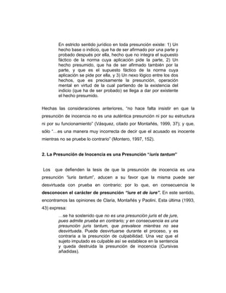 En estricto sentido jurídico en toda presunción existe: 1) Un
hecho base o indicio, que ha de ser afirmado por una parte y
probado después por ella, hecho que no integra el supuesto
fáctico de la norma cuya aplicación pide la parte, 2) Un
hecho presumido, que ha de ser afirmado también por la
parte, y que es el supuesto fáctico de la norma cuya
aplicación se pide por ella, y 3) Un nexo lógico entre los dos
hechos, que es precisamente la presunción, operación
mental en virtud de la cual partiendo de la existencia del
indicio (que ha de ser probado) se llega a dar por existente
el hecho presumido.
Hechas las consideraciones anteriores, “no hace falta insistir en que la
presunción de inocencia no es una auténtica presunción ni por su estructura
ni por su funcionamiento” (Vásquez, citado por Montañés, 1999, 37); y que,
sólo “…es una manera muy incorrecta de decir que el acusado es inocente
mientras no se pruebe lo contrario” (Montero, 1997, 152).
2. La Presunción de Inocencia es una Presunción “iuris tantum”
Los que defienden la tesis de que la presunción de inocencia es una
presunción “iuris tantum”, aducen a su favor que la misma puede ser
desvirtuada con prueba en contrario; por lo que, en consecuencia le
desconocen el carácter de presunción “iure et de iure”. En este sentido,
encontramos las opiniones de Claria, Montañés y Paolini. Esta última (1993,
43) expresa:
…se ha sostenido que no es una presunción juris et de jure,
pues admite prueba en contrario; y en consecuencia es una
presunción juris tantum, que prevalece mientras no sea
desvirtuada. Puede desvirtuarse durante el proceso, y es
contraria a la presunción de culpabilidad. Una vez que el
sujeto imputado es culpable así se establece en la sentencia
y queda destruida la presunción de inocencia (Cursivas
añadidas).
 