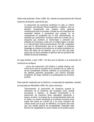 Sobre este particular, Rives (1999, 33), citando la jurisprudencia del Tribunal
Supremo de España, argumenta que:
La presunción de inocencia constituye no sólo un criterio
normativo del Derecho Penal sustantivo y adjetivo, sino un
derecho fundamental que ampara como garantía
constitucional todo el proceso a través de una estructura de
veracidad interina o provisional que aunque no se
corresponde en propiedad con lo que, técnicamente, se
entiende por presunción, funciona como tal a través de un
esquema que contiene un hecho-base o conocido por
probado en el proceso, unido con un enlace lógico o causal,
a un denominado hecho-consecuencia. Por ello, cualquiera
que sea la denominación que se le asigna, el principio
despliega su eficacia iuris tantum en el campo probatorio en
favor del titular de tal derecho, que no es otro que todo
aquel que se haya sometido al ejercicio del ius puniendi del
Estado (Cursivas añadidas).
En igual sentido, Luzón (1991, 13) dice que el derecho a la presunción de
inocencia se configura
…como una presunción iuris tantum o verdad interina, por
virtud de la cual el acusado de la comisión de un delito ha
de ser considerado inocente, mientras no se practique, con
las debidas garantías procesales, una mínima actividad
probatoria, de cargo, referida a su participación en el hecho
punible.
Esta posición sostenida por la Doctrina y Jurisprudencia españolas, también
es expuesta por Montañés (1999, 44), quien menciona:
Técnicamente, la presunción de inocencia supone la
afirmación de la inocencia del inculpado como verdad
provisional o interina... el derecho fundamental a la
presunción de inocencia tiene naturaleza reaccional o
pasiva, es decir, no precisa de un comportamiento activo de
su titular, en cuanto contempla a la persona humana como
sujeto del mismo en cuanto tal y no como miembro del
cuerpo social, por lo que, en definitiva, no supone otra cosa
que una verdad interina de inculpabilidad, entendido este
término de culpabilidad no como inserto en el sentido propio
 