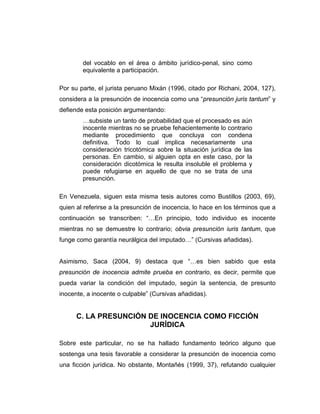 del vocablo en el área o ámbito jurídico-penal, sino como
equivalente a participación.
Por su parte, el jurista peruano Mixán (1996, citado por Richani, 2004, 127),
considera a la presunción de inocencia como una “presunción juris tantum” y
defiende esta posición argumentando:
…subsiste un tanto de probabilidad que el procesado es aún
inocente mientras no se pruebe fehacientemente lo contrario
mediante procedimiento que concluya con condena
definitiva. Todo lo cual implica necesariamente una
consideración tricotómica sobre la situación jurídica de las
personas. En cambio, si alguien opta en este caso, por la
consideración dicotómica le resulta insoluble el problema y
puede refugiarse en aquello de que no se trata de una
presunción.
En Venezuela, siguen esta misma tesis autores como Bustillos (2003, 69),
quien al referirse a la presunción de inocencia, lo hace en los términos que a
continuación se transcriben: “…En principio, todo individuo es inocente
mientras no se demuestre lo contrario; obvia presunción iuris tantum, que
funge como garantía neurálgica del imputado…” (Cursivas añadidas).
Asimismo, Saca (2004, 9) destaca que “…es bien sabido que esta
presunción de inocencia admite prueba en contrario, es decir, permite que
pueda variar la condición del imputado, según la sentencia, de presunto
inocente, a inocente o culpable” (Cursivas añadidas).
C. LA PRESUNCIÓN DE INOCENCIA COMO FICCIÓN
JURÍDICA
Sobre este particular, no se ha hallado fundamento teórico alguno que
sostenga una tesis favorable a considerar la presunción de inocencia como
una ficción jurídica. No obstante, Montañés (1999, 37), refutando cualquier
 