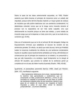 Sobre la base de las ideas anteriormente expuestas, en 1993, Paolini
sostenía que debía tenerse el principio de inocencia como un estado del
imputado, porque dicho término llevaba implícito un mayor grado de certeza
de inocente que sólo podría destruirse con una sentencia condenatoria; no
debiéndose entender nunca que se le tenga como inocente durante el
proceso con la expectativa de ser más tarde culpable; sino que
efectivamente es inocente porque se tiene ese estado; y como estado de
inocente exige que se le dispense un trato como tal y que no se dude de su
condición (pp. 43-45).
Este es el fundamento que se le dio al artículo 56 del derogado Código de
Enjuiciamiento Criminal, que establecía el recurso de revisión de las
sentencias penales. En efecto, se decía que este recurso, tenía por finalidad
tutelar la inocencia invalidando los efectos de una sentencia condenatoria
injusta en aquellos casos taxativamente señalados por la ley; afirmándose en
consecuencia que el principio de inocencia es un estado y no presunción y
que por ello trascendía a la condena. Igual fundamento se le otorgó al
artículo 59 eiusdem, que preveía la nulidad de la sentencia penal ya
cumplida aún en el caso de haber muerto el penado (Paolini, 1993, 45-46).
Igualmente, el procesalista panameño Barrios (1995, citado por Richani,
2004, 127), manifiesta lo siguiente:
…Nos declaramos defensores de la tesis, representada por
la doctrina más generalizada y sostenemos que es
únicamente el fallo jurisdiccional definitivo y firme el que
convierte en culpable al procesado, ya que éste no puede
ser declarado culpable antes de esa sentencia, debido a que
goza de un estado de inocencia con respecto al hecho
imputado y sobre el cual debe versar la decisión
jurisprudencial… (Cursivas añadidas).
 