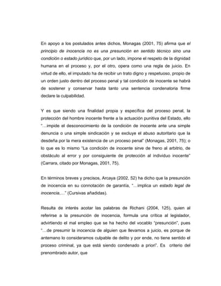 En apoyo a los postulados antes dichos, Monagas (2001, 75) afirma que el
principio de inocencia no es una presunción en sentido técnico sino una
condición o estado jurídico que, por un lado, impone el respeto de la dignidad
humana en el proceso y, por el otro, opera como una regla de juicio. En
virtud de ello, el imputado ha de recibir un trato digno y respetuoso, propio de
un orden justo dentro del proceso penal y tal condición de inocente se habrá
de sostener y conservar hasta tanto una sentencia condenatoria firme
declare la culpabilidad.
Y es que siendo una finalidad propia y específica del proceso penal, la
protección del hombre inocente frente a la actuación punitiva del Estado, ello
“…impide el desconocimiento de la condición de inocente ante una simple
denuncia o una simple sindicación y se excluye el abuso autoritario que la
desdeña por la mera existencia de un proceso penal” (Monagas, 2001, 75); o
lo que es lo mismo “La condición de inocente sirve de freno al arbitrio, de
obstáculo al error y por consiguiente de protección al individuo inocente”
(Carrara, citado por Monagas, 2001, 75).
En términos breves y precisos, Arcaya (2002, 52) ha dicho que la presunción
de inocencia en su connotación de garantía, “…implica un estado legal de
inocencia,…” (Cursivas añadidas).
Resulta de interés acotar las palabras de Richani (2004, 125), quien al
referirse a la presunción de inocencia, formula una crítica al legislador,
advirtiendo el mal empleo que se ha hecho del vocablo “presunción”, pues
“…de presumir la inocencia de alguien que llevamos a juicio, es porque de
antemano lo consideramos culpable de delito y por ende, no tiene sentido el
proceso criminal, ya que está siendo condenado a priori”. Es criterio del
prenombrado autor, que
 