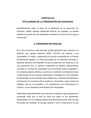 CAPÍTULO III
TITULARIDAD DE LA PRESUNCIÓN DE INOCENCIA
Específicamente sobre el tema de la titularidad de la presunción de
inocencia, existen escasas referencias teóricas; sin embargo, es posible
clasificar los puntos de vista sostenidos al respecto, en la forma como sigue a
continuación.
A. PERSONAS NATURALES
En lo que concierne a este particular, resulta pertinente hacer mención a la
polémica que plantea Caamaño (2003, 210-212) con relación a los
inimputables. En efecto, cuestionando la posición mantenida por el Tribunal
Constitucional español y el Tribunal Europeo de los Derechos Humanos y,
partiendo asimismo del entendido de que la presunción de inocencia no es
una presunción sino un derecho fundamental de libertad, estrechamente
vinculado al principio de culpabilidad, que se proyecta sobre el legislador y
los restantes poderes públicos y que tiene un contenido constitucional propio
y diferenciado del que aparece garantizado y protegido por otros derechos
fundamentales; el prenombrado autor enfatiza que, el derecho fundamental a
la presunción de inocencia sólo le puede ser reconocido a quien pueda ser
culpable, esto es, al imputable; y, en consecuencia, por interpretación en
contrario, no son titulares de este derecho los inimputables.
Refiriéndose específicamente a los menores e incapaces, sigue arguyendo el
reconocido autor que, si bien es cierto que éstos no son penalmente
responsables, son sin embargo sujetos del ordenamiento penal, toda vez que
les puede ser acordada, en proceso judicial y como consecuencia de sus
 
