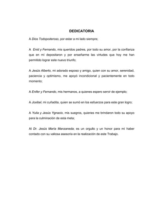 DEDICATORIA
A Dios Todopoderoso, por estar a mi lado siempre;
A Enid y Fernando, mis queridos padres, por todo su amor, por la confianza
que en mí depositaron y por enseñarme las virtudes que hoy me han
permitido lograr este nuevo triunfo;
A Jesús Alberto, mi adorado esposo y amigo, quien con su amor, serenidad,
paciencia y optimismo, me apoyó incondicional y pacientemente en todo
momento;
A Enifer y Fernando, mis hermanos, a quienes espero servir de ejemplo;
A Joxibel, mi cuñadita, quien se sumó en los esfuerzos para este gran logro;
A Yulia y Jesús Ygnacio, mis suegros, quienes me brindaron todo su apoyo
para la culminación de esta meta;
Al Dr. Jesús María Manzaneda; es un orgullo y un honor para mí haber
contado con su valiosa asesoría en la realización de este Trabajo.
 