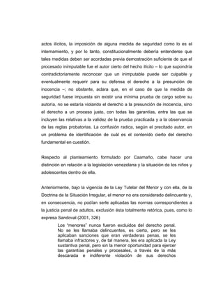 actos ilícitos, la imposición de alguna medida de seguridad como lo es el
internamiento, y por lo tanto, constitucionalmente debería entenderse que
tales medidas deben ser acordadas previa demostración suficiente de que el
procesado inimputable fue el autor cierto del hecho ilícito – lo que supondría
contradictoriamente reconocer que un inimputable puede ser culpable y
eventualmente requerir para su defensa el derecho a la presunción de
inocencia –; no obstante, aclara que, en el caso de que la medida de
seguridad fuese impuesta sin existir una mínima prueba de cargo sobre su
autoría, no se estaría violando el derecho a la presunción de inocencia, sino
el derecho a un proceso justo, con todas las garantías, entre las que se
incluyen las relativas a la validez de la prueba practicada y a la observancia
de las reglas probatorias. La confusión radica, según el precitado autor, en
un problema de identificación de cuál es el contenido cierto del derecho
fundamental en cuestión.
Respecto al planteamiento formulado por Caamaño, cabe hacer una
distinción en relación a la legislación venezolana y la situación de los niños y
adolescentes dentro de ella.
Anteriormente, bajo la vigencia de la Ley Tutelar del Menor y con ella, de la
Doctrina de la Situación Irregular, el menor no era considerado delincuente y,
en consecuencia, no podían serle aplicadas las normas correspondientes a
la justicia penal de adultos, exclusión ésta totalmente retórica, pues, como lo
expresa Sandoval (2001, 326)
Los “menores” nunca fueron excluidos del derecho penal.
No se les llamaba delincuentes, es cierto, pero se les
aplicaban sanciones que eran verdaderas penas, se les
llamaba infractores y, de tal manera, les era aplicada la Ley
sustantiva penal, pero sin la menor oportunidad para ejercer
las garantías penales y procesales, a través de la más
descarada e indiferente violación de sus derechos
 