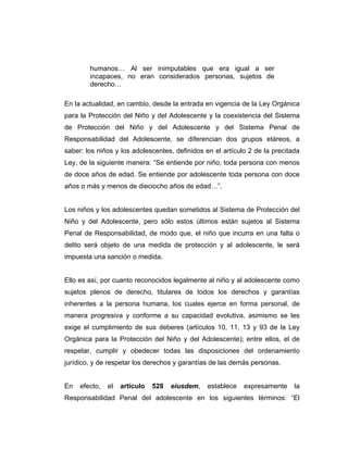 humanos… Al ser inimputables que era igual a ser
incapaces, no eran considerados personas, sujetos de
derecho…
En la actualidad, en cambio, desde la entrada en vigencia de la Ley Orgánica
para la Protección del Niño y del Adolescente y la coexistencia del Sistema
de Protección del Niño y del Adolescente y del Sistema Penal de
Responsabilidad del Adolescente, se diferencian dos grupos etáreos, a
saber: los niños y los adolescentes, definidos en el artículo 2 de la precitada
Ley, de la siguiente manera: “Se entiende por niño, toda persona con menos
de doce años de edad. Se entiende por adolescente toda persona con doce
años o más y menos de dieciocho años de edad…”.
Los niños y los adolescentes quedan sometidos al Sistema de Protección del
Niño y del Adolescente, pero sólo estos últimos están sujetos al Sistema
Penal de Responsabilidad, de modo que, el niño que incurra en una falta o
delito será objeto de una medida de protección y al adolescente, le será
impuesta una sanción o medida.
Ello es así, por cuanto reconocidos legalmente al niño y al adolescente como
sujetos plenos de derecho, titulares de todos los derechos y garantías
inherentes a la persona humana, los cuales ejerce en forma personal, de
manera progresiva y conforme a su capacidad evolutiva, asimismo se les
exige el cumplimiento de sus deberes (artículos 10, 11, 13 y 93 de la Ley
Orgánica para la Protección del Niño y del Adolescente); entre ellos, el de
respetar, cumplir y obedecer todas las disposiciones del ordenamiento
jurídico, y de respetar los derechos y garantías de las demás personas.
En efecto, el artículo 528 eiusdem, establece expresamente la
Responsabilidad Penal del adolescente en los siguientes términos: “El
 