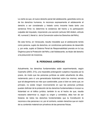 Lo cierto es que, el nuevo derecho penal del adolescente, garantista como es
de los derechos humanos, le reconoce expresamente al adolescente el
derecho a ser considerado y tratado como inocente hasta tanto una
sentencia firme no determine la existencia del hecho y la participación
culpable del imputado, imponiendo una sanción (artículo 540 ibídem, artículo
40, numeral 2, literal b.i. de la Convención sobre los Derechos del Niño).
De esta forma, en Venezuela, resulta indudable que el adolescente tenido
como persona, sujeto de derechos, en condiciones particulares de desarrollo
y, por ende, sujeto al Sistema Penal de Responsabilidad previsto en la Ley
Orgánica para la Protección del Niño y del Adolescente, es titular del derecho
a la presunción de inocencia.
B. PERSONAS JURÍDICAS
Actualmente, los derechos fundamentales están experimentando, según
Caamaño (2003, 213), una imparable prolongación subjetiva impuesta por la
praxis, de modo que las personas jurídicas se están adueñando de ellos,
reclamando para sí una generalizada titularidad sobre los mismos; siendo
que tal alargamiento es más que cuestionable, pues si bien es cierto que, en
principio, no existe ningún inconveniente en que las personas jurídicas
puedan disfrutar de la protección de los derechos fundamentales e invocar su
titularidad en el tráfico jurídico; también lo es el hecho de que, resulta
necesario determinar si, según su origen y cometidos, ellas han de ser
titulares de todos los derechos fundamentales que la Constitución le
reconoce a las personas o si, por el contrario, existen derechos que en razón
de su contenido material son privativos de las personas físicas.
 