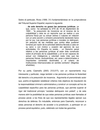 Sobre el particular, Rives (1999, 31) fundamentándose en la jurisprudencia
del Tribunal Superior Español, expone lo siguiente:
…de este derecho no gozan las personas jurídicas, ya
que, como ha señalado la STS de 16 de Septiembre de
1992… “la presunción de inocencia es el reverso de la
culpabilidad y ésta es un reproche que se realiza a una
persona física por su actuar doloso o culposo en relación
con un acto (acción u omisión) previamente declarado típico
por la Ley. Las personas jurídicas o morales no delinquen,
sin perjuicio de las medidas que contra ellas pudieran
tomarse por razón de la actividad delictiva llevada a cabo en
su seno o con motivo u ocasión del ejercicio de sus
actividades. En España no existe,… un Derecho penal
relativo a las personas jurídicas al estar éste construido
sobre el principio de la culpabilidad, y al no ser capaces de
actuar con inteligencia y voluntad nada más que las
personas físicas, excluyéndose, así, pese a determinadas e
importantes corrientes doctrinales y el criterio de
Instituciones Internacionales en sentido contrario” (Negritas
añadidas).
Por su parte, Caamaño (2003, 212-217), con un razonamiento muy
interesante y particular, niega también a las personas jurídicas la titularidad
del derecho a la presunción de inocencia. Argumenta el prenombrado autor
que, podría el legislador establecer criterios más objetivos de imputación de
la responsabilidad criminal o administrativa y construir un concepto ad hoc de
culpabilidad específico para las personas jurídicas, que permita superar el
rigor del tradicional principio “societas delinquere non potest”, y de esta
manera abrir la posibilidad de que estas personas jurídicas sean llamadas al
proceso penal, a los fines de que sus representantes legales ejerzan sus
derechos de defensa. Es indudable, entonces para Caamaño, reconocer a
estas personas el derecho de acceder a la jurisdicción, a participar en un
proceso penal equitativo, justo, celebrado con todas las garantías.
 