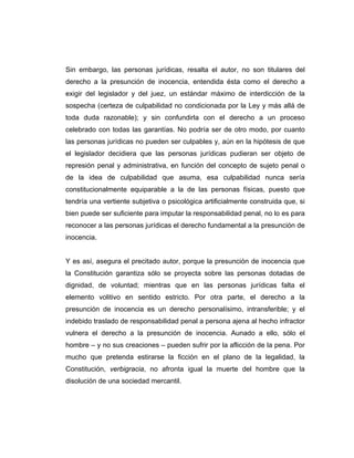 Sin embargo, las personas jurídicas, resalta el autor, no son titulares del
derecho a la presunción de inocencia, entendida ésta como el derecho a
exigir del legislador y del juez, un estándar máximo de interdicción de la
sospecha (certeza de culpabilidad no condicionada por la Ley y más allá de
toda duda razonable); y sin confundirla con el derecho a un proceso
celebrado con todas las garantías. No podría ser de otro modo, por cuanto
las personas jurídicas no pueden ser culpables y, aún en la hipótesis de que
el legislador decidiera que las personas jurídicas pudieran ser objeto de
represión penal y administrativa, en función del concepto de sujeto penal o
de la idea de culpabilidad que asuma, esa culpabilidad nunca sería
constitucionalmente equiparable a la de las personas físicas, puesto que
tendría una vertiente subjetiva o psicológica artificialmente construida que, si
bien puede ser suficiente para imputar la responsabilidad penal, no lo es para
reconocer a las personas jurídicas el derecho fundamental a la presunción de
inocencia.
Y es así, asegura el precitado autor, porque la presunción de inocencia que
la Constitución garantiza sólo se proyecta sobre las personas dotadas de
dignidad, de voluntad; mientras que en las personas jurídicas falta el
elemento volitivo en sentido estricto. Por otra parte, el derecho a la
presunción de inocencia es un derecho personalísimo, intransferible; y el
indebido traslado de responsabilidad penal a persona ajena al hecho infractor
vulnera el derecho a la presunción de inocencia. Aunado a ello, sólo el
hombre – y no sus creaciones – pueden sufrir por la aflicción de la pena. Por
mucho que pretenda estirarse la ficción en el plano de la legalidad, la
Constitución, verbigracia, no afronta igual la muerte del hombre que la
disolución de una sociedad mercantil.
 