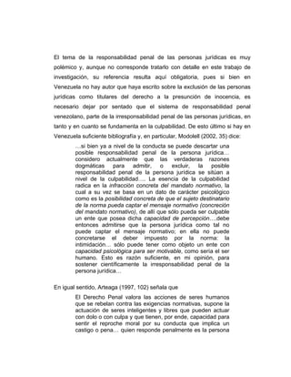 El tema de la responsabilidad penal de las personas jurídicas es muy
polémico y, aunque no corresponde tratarlo con detalle en este trabajo de
investigación, su referencia resulta aquí obligatoria, pues si bien en
Venezuela no hay autor que haya escrito sobre la exclusión de las personas
jurídicas como titulares del derecho a la presunción de inocencia, es
necesario dejar por sentado que el sistema de responsabilidad penal
venezolano, parte de la irresponsabilidad penal de las personas jurídicas, en
tanto y en cuanto se fundamenta en la culpabilidad. De esto último si hay en
Venezuela suficiente bibliografía y, en particular, Modolell (2002, 35) dice:
…si bien ya a nivel de la conducta se puede descartar una
posible responsabilidad penal de la persona jurídica…
considero actualmente que las verdaderas razones
dogmáticas para admitir, o excluir, la posible
responsabilidad penal de la persona jurídica se sitúan a
nivel de la culpabilidad…. La esencia de la culpabilidad
radica en la infracción concreta del mandato normativo, la
cual a su vez se basa en un dato de carácter psicológico
como es la posibilidad concreta de que el sujeto destinatario
de la norma pueda captar el mensaje normativo (concreción
del mandato normativo), de allí que sólo pueda ser culpable
un ente que posea dicha capacidad de percepción….debe
entonces admitirse que la persona jurídica como tal no
puede captar el mensaje normativo; en ella no puede
concretarse el deber impuesto por la norma: la
intimidación… sólo puede tener como objeto un ente con
capacidad psicológica para ser motivable, como sería el ser
humano. Esto es razón suficiente, en mi opinión, para
sostener científicamente la irresponsabilidad penal de la
persona jurídica…
En igual sentido, Arteaga (1997, 102) señala que
El Derecho Penal valora las acciones de seres humanos
que se rebelan contra las exigencias normativas, supone la
actuación de seres inteligentes y libres que pueden actuar
con dolo o con culpa y que tienen, por ende, capacidad para
sentir el reproche moral por su conducta que implica un
castigo o pena… quien responde penalmente es la persona
 