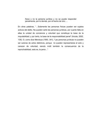 física y no la persona jurídica y no se puede responder
penalmente, por lo demás, por el hecho de otro….
En otras palabras, “…Solamente las personas físicas pueden ser sujetos
activos del delito. No pueden serlo las personas jurídicas, por cuanto falta en
ellas la unidad de conciencia y voluntad que constituye la base de la
imputabilidad; y por tanto, la base de la responsabilidad penal” (Arzola, 2002,
139). O, como dice Mendoza (1993, 341), “Las personas jurídicas no pueden
ser autoras de actos delictivos, porque no pueden representarse el acto y
carecen de voluntad, siendo inútil también la consecuencia de la
reprochabilidad, esto es, la pena…”
 