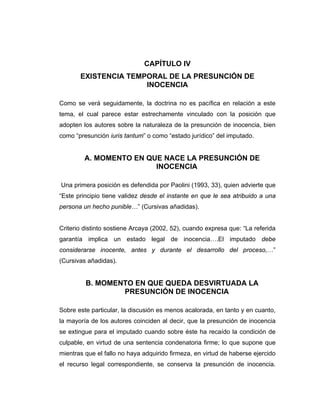 CAPÍTULO IV
EXISTENCIA TEMPORAL DE LA PRESUNCIÓN DE
INOCENCIA
Como se verá seguidamente, la doctrina no es pacífica en relación a este
tema, el cual parece estar estrechamente vinculado con la posición que
adopten los autores sobre la naturaleza de la presunción de inocencia, bien
como “presunción iuris tantum” o como “estado jurídico” del imputado.
A. MOMENTO EN QUE NACE LA PRESUNCIÓN DE
INOCENCIA
Una primera posición es defendida por Paolini (1993, 33), quien advierte que
“Este principio tiene validez desde el instante en que le sea atribuido a una
persona un hecho punible…” (Cursivas añadidas).
Criterio distinto sostiene Arcaya (2002, 52), cuando expresa que: “La referida
garantía implica un estado legal de inocencia….El imputado debe
considerarse inocente, antes y durante el desarrollo del proceso,…”
(Cursivas añadidas).
B. MOMENTO EN QUE QUEDA DESVIRTUADA LA
PRESUNCIÓN DE INOCENCIA
Sobre este particular, la discusión es menos acalorada, en tanto y en cuanto,
la mayoría de los autores coinciden al decir, que la presunción de inocencia
se extingue para el imputado cuando sobre éste ha recaído la condición de
culpable, en virtud de una sentencia condenatoria firme; lo que supone que
mientras que el fallo no haya adquirido firmeza, en virtud de haberse ejercido
el recurso legal correspondiente, se conserva la presunción de inocencia.
 