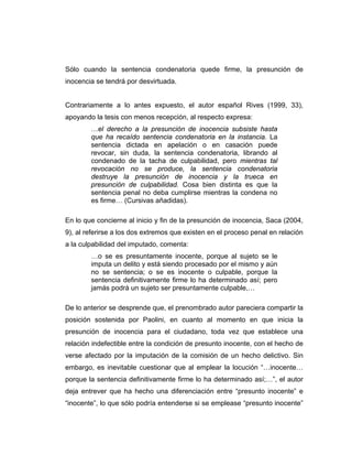 Sólo cuando la sentencia condenatoria quede firme, la presunción de
inocencia se tendrá por desvirtuada.
Contrariamente a lo antes expuesto, el autor español Rives (1999, 33),
apoyando la tesis con menos recepción, al respecto expresa:
…el derecho a la presunción de inocencia subsiste hasta
que ha recaído sentencia condenatoria en la instancia. La
sentencia dictada en apelación o en casación puede
revocar, sin duda, la sentencia condenatoria, librando al
condenado de la tacha de culpabilidad, pero mientras tal
revocación no se produce, la sentencia condenatoria
destruye la presunción de inocencia y la trueca en
presunción de culpabilidad. Cosa bien distinta es que la
sentencia penal no deba cumplirse mientras la condena no
es firme… (Cursivas añadidas).
En lo que concierne al inicio y fin de la presunción de inocencia, Saca (2004,
9), al referirse a los dos extremos que existen en el proceso penal en relación
a la culpabilidad del imputado, comenta:
…o se es presuntamente inocente, porque al sujeto se le
imputa un delito y está siendo procesado por el mismo y aún
no se sentencia; o se es inocente o culpable, porque la
sentencia definitivamente firme lo ha determinado así; pero
jamás podrá un sujeto ser presuntamente culpable,…
De lo anterior se desprende que, el prenombrado autor pareciera compartir la
posición sostenida por Paolini, en cuanto al momento en que inicia la
presunción de inocencia para el ciudadano, toda vez que establece una
relación indefectible entre la condición de presunto inocente, con el hecho de
verse afectado por la imputación de la comisión de un hecho delictivo. Sin
embargo, es inevitable cuestionar que al emplear la locución “…inocente…
porque la sentencia definitivamente firme lo ha determinado así;…”, el autor
deja entrever que ha hecho una diferenciación entre “presunto inocente” e
“inocente”, lo que sólo podría entenderse si se emplease “presunto inocente”
 