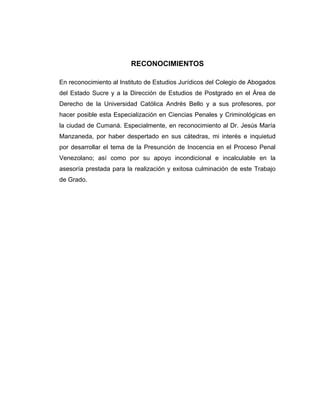 RECONOCIMIENTOS
En reconocimiento al Instituto de Estudios Jurídicos del Colegio de Abogados
del Estado Sucre y a la Dirección de Estudios de Postgrado en el Área de
Derecho de la Universidad Católica Andrés Bello y a sus profesores, por
hacer posible esta Especialización en Ciencias Penales y Criminológicas en
la ciudad de Cumaná. Especialmente, en reconocimiento al Dr. Jesús María
Manzaneda, por haber despertado en sus cátedras, mi interés e inquietud
por desarrollar el tema de la Presunción de Inocencia en el Proceso Penal
Venezolano; así como por su apoyo incondicional e incalculable en la
asesoría prestada para la realización y exitosa culminación de este Trabajo
de Grado.
 