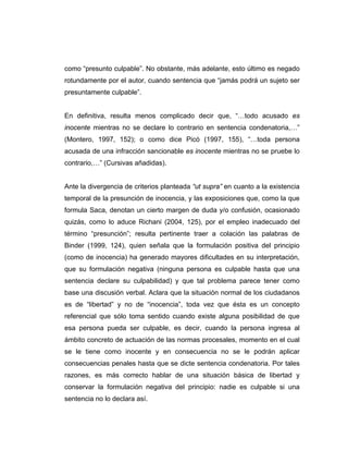 como “presunto culpable”. No obstante, más adelante, esto último es negado
rotundamente por el autor, cuando sentencia que “jamás podrá un sujeto ser
presuntamente culpable”.
En definitiva, resulta menos complicado decir que, “…todo acusado es
inocente mientras no se declare lo contrario en sentencia condenatoria,…”
(Montero, 1997, 152); o como dice Picó (1997, 155), “…toda persona
acusada de una infracción sancionable es inocente mientras no se pruebe lo
contrario,…” (Cursivas añadidas).
Ante la divergencia de criterios planteada “ut supra” en cuanto a la existencia
temporal de la presunción de inocencia, y las exposiciones que, como la que
formula Saca, denotan un cierto margen de duda y/o confusión, ocasionado
quizás, como lo aduce Richani (2004, 125), por el empleo inadecuado del
término “presunción”; resulta pertinente traer a colación las palabras de
Binder (1999, 124), quien señala que la formulación positiva del principio
(como de inocencia) ha generado mayores dificultades en su interpretación,
que su formulación negativa (ninguna persona es culpable hasta que una
sentencia declare su culpabilidad) y que tal problema parece tener como
base una discusión verbal. Aclara que la situación normal de los ciudadanos
es de “libertad” y no de “inocencia”, toda vez que ésta es un concepto
referencial que sólo toma sentido cuando existe alguna posibilidad de que
esa persona pueda ser culpable, es decir, cuando la persona ingresa al
ámbito concreto de actuación de las normas procesales, momento en el cual
se le tiene como inocente y en consecuencia no se le podrán aplicar
consecuencias penales hasta que se dicte sentencia condenatoria. Por tales
razones, es más correcto hablar de una situación básica de libertad y
conservar la formulación negativa del principio: nadie es culpable si una
sentencia no lo declara así.
 