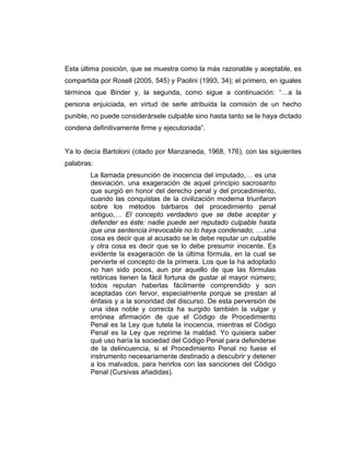 Esta última posición, que se muestra como la más razonable y aceptable, es
compartida por Rosell (2005, 545) y Paolini (1993, 34); el primero, en iguales
términos que Binder y, la segunda, como sigue a continuación: “…a la
persona enjuiciada, en virtud de serle atribuida la comisión de un hecho
punible, no puede considerársele culpable sino hasta tanto se le haya dictado
condena definitivamente firme y ejecutoriada”.
Ya lo decía Bartoloni (citado por Manzaneda, 1968, 176), con las siguientes
palabras:
La llamada presunción de inocencia del imputado,… es una
desviación, una exageración de aquel principio sacrosanto
que surgió en honor del derecho penal y del procedimiento,
cuando las conquistas de la civilización moderna triunfaron
sobre los métodos bárbaros del procedimiento penal
antiguo,… El concepto verdadero que se debe aceptar y
defender es éste: nadie puede ser reputado culpable hasta
que una sentencia irrevocable no lo haya condenado; ….una
cosa es decir que al acusado se le debe reputar un culpable
y otra cosa es decir que se lo debe presumir inocente. Es
evidente la exageración de la última fórmula, en la cual se
pervierte el concepto de la primera. Los que la ha adoptado
no han sido pocos, aun por aquello de que las fórmulas
retóricas tienen la fácil fortuna de gustar al mayor número;
todos reputan haberlas fácilmente comprendido y son
aceptadas con fervor, especialmente porque se prestan al
énfasis y a la sonoridad del discurso. De esta perversión de
una idea noble y correcta ha surgido también la vulgar y
errónea afirmación de que el Código de Procedimiento
Penal es la Ley que tutela la inocencia, mientras el Código
Penal es la Ley que reprime la maldad. Yo quisiera saber
qué uso haría la sociedad del Código Penal para defenderse
de la delincuencia, si el Procedimiento Penal no fuese el
instrumento necesariamente destinado a descubrir y detener
a los malvados, para herirlos con las sanciones del Código
Penal (Cursivas añadidas).
 