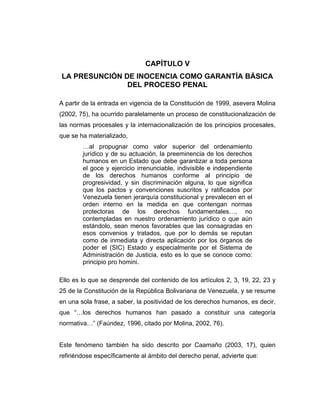 CAPÍTULO V
LA PRESUNCIÓN DE INOCENCIA COMO GARANTÍA BÁSICA
DEL PROCESO PENAL
A partir de la entrada en vigencia de la Constitución de 1999, asevera Molina
(2002, 75), ha ocurrido paralelamente un proceso de constitucionalización de
las normas procesales y la internacionalización de los principios procesales,
que se ha materializado,
…al propugnar como valor superior del ordenamiento
jurídico y de su actuación, la preeminencia de los derechos
humanos en un Estado que debe garantizar a toda persona
el goce y ejercicio irrenunciable, indivisible e independiente
de los derechos humanos conforme al principio de
progresividad, y sin discriminación alguna, lo que significa
que los pactos y convenciones suscritos y ratificados por
Venezuela tienen jerarquía constitucional y prevalecen en el
orden interno en la medida en que contengan normas
protectoras de los derechos fundamentales…, no
contempladas en nuestro ordenamiento jurídico o que aún
estándolo, sean menos favorables que las consagradas en
esos convenios y tratados, que por lo demás se reputan
como de inmediata y directa aplicación por los órganos de
poder el (SIC) Estado y especialmente por el Sistema de
Administración de Justicia, esto es lo que se conoce como:
principio pro homini.
Ello es lo que se desprende del contenido de los artículos 2, 3, 19, 22, 23 y
25 de la Constitución de la República Bolivariana de Venezuela, y se resume
en una sola frase, a saber, la positividad de los derechos humanos, es decir,
que “…los derechos humanos han pasado a constituir una categoría
normativa…” (Faúndez, 1996, citado por Molina, 2002, 76).
Este fenómeno también ha sido descrito por Caamaño (2003, 17), quien
refiriéndose específicamente al ámbito del derecho penal, advierte que:
 
