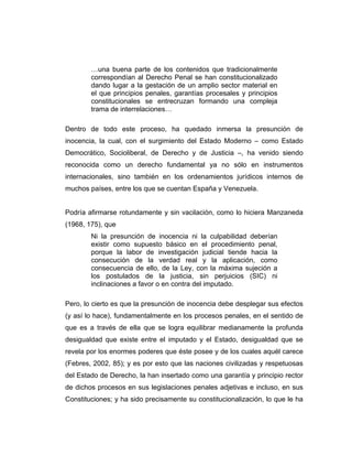 …una buena parte de los contenidos que tradicionalmente
correspondían al Derecho Penal se han constitucionalizado
dando lugar a la gestación de un amplio sector material en
el que principios penales, garantías procesales y principios
constitucionales se entrecruzan formando una compleja
trama de interrelaciones…
Dentro de todo este proceso, ha quedado inmersa la presunción de
inocencia, la cual, con el surgimiento del Estado Moderno – como Estado
Democrático, Socioliberal, de Derecho y de Justicia –, ha venido siendo
reconocida como un derecho fundamental ya no sólo en instrumentos
internacionales, sino también en los ordenamientos jurídicos internos de
muchos países, entre los que se cuentan España y Venezuela.
Podría afirmarse rotundamente y sin vacilación, como lo hiciera Manzaneda
(1968, 175), que
Ni la presunción de inocencia ni la culpabilidad deberían
existir como supuesto básico en el procedimiento penal,
porque la labor de investigación judicial tiende hacia la
consecución de la verdad real y la aplicación, como
consecuencia de ello, de la Ley, con la máxima sujeción a
los postulados de la justicia, sin perjuicios (SIC) ni
inclinaciones a favor o en contra del imputado.
Pero, lo cierto es que la presunción de inocencia debe desplegar sus efectos
(y así lo hace), fundamentalmente en los procesos penales, en el sentido de
que es a través de ella que se logra equilibrar medianamente la profunda
desigualdad que existe entre el imputado y el Estado, desigualdad que se
revela por los enormes poderes que éste posee y de los cuales aquél carece
(Febres, 2002, 85); y es por esto que las naciones civilizadas y respetuosas
del Estado de Derecho, la han insertado como una garantía y principio rector
de dichos procesos en sus legislaciones penales adjetivas e incluso, en sus
Constituciones; y ha sido precisamente su constitucionalización, lo que le ha
 