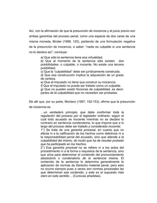 Así, con la afirmación de que la presunción de inocencia y el juicio previo son
ambas garantías del proceso penal, como una especie de dos caras de una
misma moneda, Binder (1999, 125), partiendo de una formulación negativa
de la presunción de inocencia, a saber: “nadie es culpable si una sentencia
no lo declara así”; concluye:
a) Que sólo la sentencia tiene esa virtualidad.
b) Que al momento de la sentencia sólo existen dos
posibilidades: o culpable, o inocente. No existe una tercera
posibilidad.
c) Que la “culpabilidad” debe ser jurídicamente construida.
d) Que esa construcción implica la adquisición de un grado
de certeza.
e) Que el imputado no tiene que construir su inocencia.
f) Que el imputado no puede ser tratado como un culpable.
g) Que no pueden existir ficciones de culpabilidad, es decir,
partes de la culpabilidad que no necesitan ser probadas.
De allí que, por su parte, Montero (1997, 152-153), afirme que la presunción
de inocencia es
…un verdadero principio, que debe conformar toda la
regulación del proceso por el legislador ordinario, según el
cual todo acusado es inocente mientras no se declare lo
contrario en sentencia condenatoria, lo que impone que a lo
largo del proceso debe ser tratado y considerado inocente;
1°) Se trata de una garantía procesal, en cuanto que no
afecta ni a la calificación de los hechos como delictivos ni a
la responsabilidad penal del acusado, sino que atiende a la
culpabilidad del mismo, de modo que ha de resultar probado
que ha participado en los hechos.
2°) Esa garantía procesal no se refiere ni a los actos del
procedimiento ni a la forma o requisitos de la sentencia, sino
que sirve para determinar el contenido del pronunciamiento
absolutorio o condenatorio de la sentencia misma. El
contenido de la sentencia lo determina generalmente la
aplicación de normas de Derecho material penal, pero esto
no ocurre siempre pues a veces son normas procesales las
que determinan ese contenido, y este es el supuesto más
claro en este sentido… (Cursivas añadidas).
 