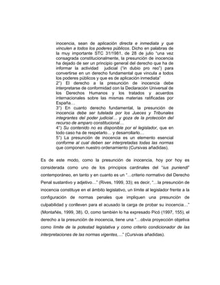 inocencia, sean de aplicación directa e inmediata y que
vinculen a todos los poderes públicos. Dicho en palabras de
la muy importante STC 31/1981, de 28 de julio “una vez
consagrada constitucionalmente, la presunción de inocencia
ha dejado de ser un principio general del derecho que ha de
informar la actividad judicial (“in dubio pro reo”) para
convertirse en un derecho fundamental que vincula a todos
los poderes públicos y que es de aplicación inmediata”
2°) El derecho a la presunción de inocencia debe
interpretarse de conformidad con la Declaración Universal de
los Derechos Humanos y los tratados y acuerdos
internacionales sobre las mismas materias ratificadas por
España…
3°) En cuanto derecho fundamental, la presunción de
inocencia debe ser tutelada por los Jueces y Tribunales
integrantes del poder judicial… y goza de la protección del
recurso de amparo constitucional…
4°) Su contenido no es disponible por el legislador, que en
todo caso ha de respetarlo… y desarrollarlo…
5°) La presunción de inocencia es un elemento esencial
conforme al cual deben ser interpretadas todas las normas
que componen nuestro ordenamiento (Cursivas añadidas).
Es de este modo, como la presunción de inocencia, hoy por hoy es
considerada como uno de los principios cardinales del “ius puniendi”
contemporáneo, en tanto y en cuanto es un “…criterio normativo del Derecho
Penal sustantivo y adjetivo…” (Rives, 1999, 33); es decir, “…la presunción de
inocencia constituye en el ámbito legislativo, un límite al legislador frente a la
configuración de normas penales que impliquen una presunción de
culpabilidad y conlleven para el acusado la carga de probar su inocencia…”
(Montañés, 1999, 38). O, como también lo ha expresado Picó (1997, 155), el
derecho a la presunción de inocencia, tiene una “…obvia proyección objetiva
como límite de la potestad legislativa y como criterio condicionador de las
interpretaciones de las normas vigentes,…” (Cursivas añadidas).
 