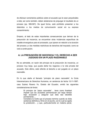 de efectuar comentarios públicos sobre el acusado que le sean perjudiciales
a éste; así como también, deben abstenerse de prejuzgar el resultado de un
proceso (pp. 566-567). De igual forma, está prohibido presentar a los
detenidos a los medios de comunicación social sin su expreso
consentimiento.
Empero, al lado de estas importantes consecuencias que derivan de la
presunción de inocencia, se encuentran otras incidencias específicas de
notable envergadura para el procesado, que operan en relación a la duración
del proceso y a las medidas restrictivas de derechos del imputado; como se
verá a continuación.
A. LA PRESUNCIÓN DE INOCENCIA Y EL DERECHO A SER
JUZGADO EN UN PLAZO RAZONABLE
No es admisible, en razón del principio de la presunción de inocencia, un
proceso muy largo, que pueda dañar los negocios o la vida privada del
acusado. Esto último, está referido al derecho a ser juzgado en un plazo
razonable.
En lo que atañe al llamado “principio de plazo razonable”, la Corte
Interamericana de Derechos Humanos, en sentencia de fecha 12-11-1997,
caso Suárez Rosero Vs. Estado del Ecuador, emitió las siguientes
consideraciones de fondo:
El principio de “plazo razonable”… tiene como finalidad
impedir que los acusados permanezcan por largo tiempo
bajo acusación y asegurar que ésta sea decidida
prontamente…
Considera la Corte que el proceso termina cuando se dicta
sentencia definitiva y firme en el asunto, con lo cual se agota
la jurisdicción… y que, particularmente en materia penal,
 