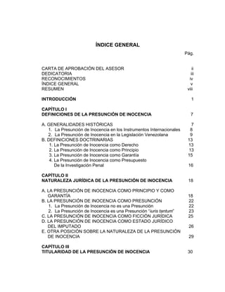 ÍNDICE GENERAL
Pág.
CARTA DE APROBACIÓN DEL ASESOR ii
DEDICATORIA iii
RECONOCIMIENTOS iv
ÍNDICE GENERAL v
RESUMEN viii
INTRODUCCIÓN 1
CAPÍTULO I
DEFINICIONES DE LA PRESUNCIÓN DE INOCENCIA 7
A. GENERALIDADES HISTÓRICAS 7
1. La Presunción de Inocencia en los Instrumentos Internacionales 8
2. La Presunción de Inocencia en la Legislación Venezolana 9
B. DEFINICIONES DOCTRINARIAS 13
1. La Presunción de Inocencia como Derecho 13
2. La Presunción de Inocencia como Principio 13
3. La Presunción de Inocencia como Garantía 15
4. La Presunción de Inocencia como Presupuesto
De la Investigación Penal 16
CAPÍTULO II
NATURALEZA JURÍDICA DE LA PRESUNCIÓN DE INOCENCIA 18
A. LA PRESUNCIÓN DE INOCENCIA COMO PRINCIPIO Y COMO
GARANTÍA 18
B. LA PRESUNCIÓN DE INOCENCIA COMO PRESUNCIÓN 22
1. La Presunción de Inocencia no es una Presunción 22
2. La Presunción de Inocencia es una Presunción “iuris tantum” 23
C. LA PRESUNCIÓN DE INOCENCIA COMO FICCIÓN JURÍDICA 25
D. LA PRESUNCIÓN DE INOCENCIA COMO ESTADO JURÍDICO
DEL IMPUTADO 26
E. OTRA POSICIÓN SOBRE LA NATURALEZA DE LA PRESUNCIÓN
DE INOCENCIA 29
CAPÍTULO III
TITULARIDAD DE LA PRESUNCIÓN DE INOCENCIA 30
 