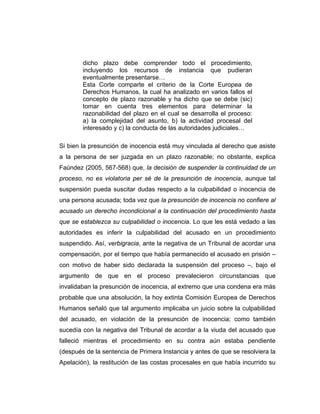 dicho plazo debe comprender todo el procedimiento,
incluyendo los recursos de instancia que pudieran
eventualmente presentarse…
Esta Corte comparte el criterio de la Corte Europea de
Derechos Humanos, la cual ha analizado en varios fallos el
concepto de plazo razonable y ha dicho que se debe (sic)
tomar en cuenta tres elementos para determinar la
razonabilidad del plazo en el cual se desarrolla el proceso:
a) la complejidad del asunto, b) la actividad procesal del
interesado y c) la conducta de las autoridades judiciales…
Si bien la presunción de inocencia está muy vinculada al derecho que asiste
a la persona de ser juzgada en un plazo razonable; no obstante, explica
Faúndez (2005, 567-568) que, la decisión de suspender la continuidad de un
proceso, no es violatoria per sé de la presunción de inocencia, aunque tal
suspensión pueda suscitar dudas respecto a la culpabilidad o inocencia de
una persona acusada; toda vez que la presunción de inocencia no confiere al
acusado un derecho incondicional a la continuación del procedimiento hasta
que se establezca su culpabilidad o inocencia. Lo que les está vedado a las
autoridades es inferir la culpabilidad del acusado en un procedimiento
suspendido. Así, verbigracia, ante la negativa de un Tribunal de acordar una
compensación, por el tiempo que había permanecido el acusado en prisión –
con motivo de haber sido declarada la suspensión del proceso –, bajo el
argumento de que en el proceso prevalecieron circunstancias que
invalidaban la presunción de inocencia, al extremo que una condena era más
probable que una absolución, la hoy extinta Comisión Europea de Derechos
Humanos señaló que tal argumento implicaba un juicio sobre la culpabilidad
del acusado, en violación de la presunción de inocencia; como también
sucedía con la negativa del Tribunal de acordar a la viuda del acusado que
falleció mientras el procedimiento en su contra aún estaba pendiente
(después de la sentencia de Primera Instancia y antes de que se resolviera la
Apelación), la restitución de las costas procesales en que había incurrido su
 