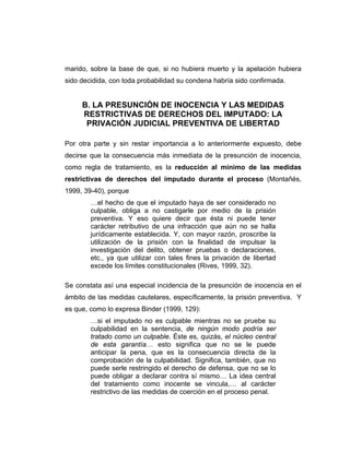 marido, sobre la base de que, si no hubiera muerto y la apelación hubiera
sido decidida, con toda probabilidad su condena habría sido confirmada.
B. LA PRESUNCIÓN DE INOCENCIA Y LAS MEDIDAS
RESTRICTIVAS DE DERECHOS DEL IMPUTADO: LA
PRIVACIÓN JUDICIAL PREVENTIVA DE LIBERTAD
Por otra parte y sin restar importancia a lo anteriormente expuesto, debe
decirse que la consecuencia más inmediata de la presunción de inocencia,
como regla de tratamiento, es la reducción al mínimo de las medidas
restrictivas de derechos del imputado durante el proceso (Montañés,
1999, 39-40), porque
…el hecho de que el imputado haya de ser considerado no
culpable, obliga a no castigarle por medio de la prisión
preventiva. Y eso quiere decir que ésta ni puede tener
carácter retributivo de una infracción que aún no se halla
jurídicamente establecida. Y, con mayor razón, proscribe la
utilización de la prisión con la finalidad de impulsar la
investigación del delito, obtener pruebas o declaraciones,
etc., ya que utilizar con tales fines la privación de libertad
excede los límites constitucionales (Rives, 1999, 32).
Se constata así una especial incidencia de la presunción de inocencia en el
ámbito de las medidas cautelares, específicamente, la prisión preventiva. Y
es que, como lo expresa Binder (1999, 129):
…si el imputado no es culpable mientras no se pruebe su
culpabilidad en la sentencia, de ningún modo podría ser
tratado como un culpable. Éste es, quizás, el núcleo central
de esta garantía… esto significa que no se le puede
anticipar la pena, que es la consecuencia directa de la
comprobación de la culpabilidad. Significa, también, que no
puede serle restringido el derecho de defensa, que no se lo
puede obligar a declarar contra sí mismo… La idea central
del tratamiento como inocente se vincula,… al carácter
restrictivo de las medidas de coerción en el proceso penal.
 