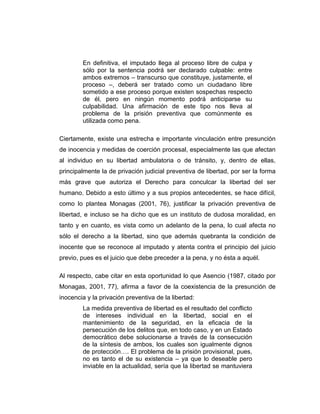 En definitiva, el imputado llega al proceso libre de culpa y
sólo por la sentencia podrá ser declarado culpable: entre
ambos extremos – transcurso que constituye, justamente, el
proceso –, deberá ser tratado como un ciudadano libre
sometido a ese proceso porque existen sospechas respecto
de él, pero en ningún momento podrá anticiparse su
culpabilidad. Una afirmación de este tipo nos lleva al
problema de la prisión preventiva que comúnmente es
utilizada como pena.
Ciertamente, existe una estrecha e importante vinculación entre presunción
de inocencia y medidas de coerción procesal, especialmente las que afectan
al individuo en su libertad ambulatoria o de tránsito, y, dentro de ellas,
principalmente la de privación judicial preventiva de libertad, por ser la forma
más grave que autoriza el Derecho para conculcar la libertad del ser
humano. Debido a esto último y a sus propios antecedentes, se hace difícil,
como lo plantea Monagas (2001, 76), justificar la privación preventiva de
libertad, e incluso se ha dicho que es un instituto de dudosa moralidad, en
tanto y en cuanto, es vista como un adelanto de la pena, lo cual afecta no
sólo el derecho a la libertad, sino que además quebranta la condición de
inocente que se reconoce al imputado y atenta contra el principio del juicio
previo, pues es el juicio que debe preceder a la pena, y no ésta a aquél.
Al respecto, cabe citar en esta oportunidad lo que Asencio (1987, citado por
Monagas, 2001, 77), afirma a favor de la coexistencia de la presunción de
inocencia y la privación preventiva de la libertad:
La medida preventiva de libertad es el resultado del conflicto
de intereses individual en la libertad, social en el
mantenimiento de la seguridad, en la eficacia de la
persecución de los delitos que, en todo caso, y en un Estado
democrático debe solucionarse a través de la consecución
de la síntesis de ambos, los cuales son igualmente dignos
de protección…. El problema de la prisión provisional, pues,
no es tanto el de su existencia – ya que lo deseable pero
inviable en la actualidad, sería que la libertad se mantuviera
 