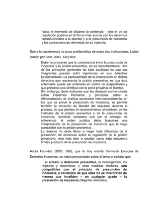 hasta el momento de dictarse la sentencia – sino el de su
regulación positiva en la forma más acorde con los derechos
constitucionales a la libertad y a la presunción de inocencia
y las consecuencias derivadas de su vigencia.
Sobre la coexistencia no poco problemática de estas dos instituciones, Llobet
(citado por Sain, 2003, 149) dice:
Debe reconocerse que la coexistencia entre la presunción de
inocencia y la prisión preventiva, no es improblemática. Uno
de los principios generales de toda sociedad es que sus
integrantes puedan sufrir injerencias en sus derechos
fundamentales. La particularidad de la intervención en dichos
derechos que representa la prisión preventiva, es que ésta
solamente puede ser ordenada en contra de sospechosos y
que presenta una similitud con la pena privativa de libertad.
Sin embargo, debe indicarse que las diversas convenciones
sobre Derechos Humanos y principios sobre la
Administración de Justicia aprobados internacionalmente, en
los que se prevé la presunción de inocencia, se permite
también la privación de libertad del imputado durante el
proceso, lo que plantea el reconocimiento simultáneo de los
institutos de la prisión preventiva y de la presunción de
inocencia, haciendo necesario que por el principio de
coherencia el orden jurídico deba buscarse una
interpretación de la presunción de inocencia que la haga
compatible con la prisión preventiva.
Lo anterior no debe llevar a negar toda influencia de la
presunción de inocencia sobre la regulación de la prisión
preventiva, sino más bien a resaltar como ésta encuentra
límites producto de la presunción de inocencia.
Acota Faúndez (2005, 566), que la hoy extinta Comisión Europea de
Derechos Humanos, se había pronunciado sobre el tema al señalar que
…el arresto o detención preventiva, el interrogatorio, los
registros y decomisos, y otras medidas similares, son
compatibles con el principio de presunción de
inocencia, a condición de que ellas no se interpreten de
manera que invaliden – en cualquier grado – la
presunción de inocencia (Negritas añadidas).
 