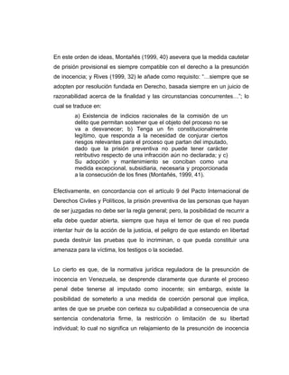 En este orden de ideas, Montañés (1999, 40) asevera que la medida cautelar
de prisión provisional es siempre compatible con el derecho a la presunción
de inocencia; y Rives (1999, 32) le añade como requisito: “…siempre que se
adopten por resolución fundada en Derecho, basada siempre en un juicio de
razonabilidad acerca de la finalidad y las circunstancias concurrentes…”; lo
cual se traduce en:
a) Existencia de indicios racionales de la comisión de un
delito que permitan sostener que el objeto del proceso no se
va a desvanecer; b) Tenga un fin constitucionalmente
legítimo, que responda a la necesidad de conjurar ciertos
riesgos relevantes para el proceso que partan del imputado,
dado que la prisión preventiva no puede tener carácter
retributivo respecto de una infracción aún no declarada; y c)
Su adopción y mantenimiento se conciban como una
medida excepcional, subsidiaria, necesaria y proporcionada
a la consecución de los fines (Montañés, 1999, 41).
Efectivamente, en concordancia con el artículo 9 del Pacto Internacional de
Derechos Civiles y Políticos, la prisión preventiva de las personas que hayan
de ser juzgadas no debe ser la regla general; pero, la posibilidad de recurrir a
ella debe quedar abierta, siempre que haya el temor de que el reo pueda
intentar huir de la acción de la justicia, el peligro de que estando en libertad
pueda destruir las pruebas que lo incriminan, o que pueda constituir una
amenaza para la víctima, los testigos o la sociedad.
Lo cierto es que, de la normativa jurídica reguladora de la presunción de
inocencia en Venezuela, se desprende claramente que durante el proceso
penal debe tenerse al imputado como inocente; sin embargo, existe la
posibilidad de someterlo a una medida de coerción personal que implica,
antes de que se pruebe con certeza su culpabilidad a consecuencia de una
sentencia condenatoria firme, la restricción o limitación de su libertad
individual; lo cual no significa un relajamiento de la presunción de inocencia
 