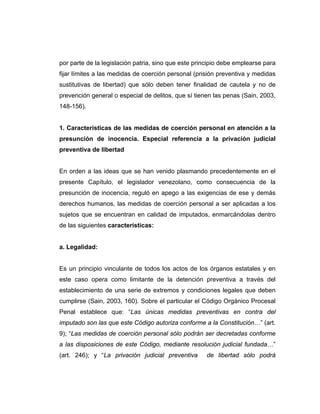 por parte de la legislación patria, sino que este principio debe emplearse para
fijar límites a las medidas de coerción personal (prisión preventiva y medidas
sustitutivas de libertad) que sólo deben tener finalidad de cautela y no de
prevención general o especial de delitos, que sí tienen las penas (Sain, 2003,
148-156).
1. Características de las medidas de coerción personal en atención a la
presunción de inocencia. Especial referencia a la privación judicial
preventiva de libertad
En orden a las ideas que se han venido plasmando precedentemente en el
presente Capítulo, el legislador venezolano, como consecuencia de la
presunción de inocencia, reguló en apego a las exigencias de ese y demás
derechos humanos, las medidas de coerción personal a ser aplicadas a los
sujetos que se encuentran en calidad de imputados, enmarcándolas dentro
de las siguientes características:
a. Legalidad:
Es un principio vinculante de todos los actos de los órganos estatales y en
este caso opera como limitante de la detención preventiva a través del
establecimiento de una serie de extremos y condiciones legales que deben
cumplirse (Sain, 2003, 160). Sobre el particular el Código Orgánico Procesal
Penal establece que: “Las únicas medidas preventivas en contra del
imputado son las que este Código autoriza conforme a la Constitución…” (art.
9); “Las medidas de coerción personal sólo podrán ser decretadas conforme
a las disposiciones de este Código, mediante resolución judicial fundada…”
(art. 246); y “La privación judicial preventiva de libertad sólo podrá
 