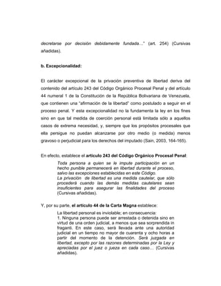 decretarse por decisión debidamente fundada…” (art. 254) (Cursivas
añadidas).
b. Excepcionalidad:
El carácter excepcional de la privación preventiva de libertad deriva del
contenido del artículo 243 del Código Orgánico Procesal Penal y del artículo
44 numeral 1 de la Constitución de la República Bolivariana de Venezuela,
que contienen una “afirmación de la libertad” como postulado a seguir en el
proceso penal. Y esta excepcionalidad no la fundamenta la ley en los fines
sino en que tal medida de coerción personal está limitada sólo a aquellos
casos de extrema necesidad, y, siempre que los propósitos procesales que
ella persigue no puedan alcanzarse por otro medio (o medida) menos
gravoso o perjudicial para los derechos del imputado (Sain, 2003, 164-165).
En efecto, establece el artículo 243 del Código Orgánico Procesal Penal:
Toda persona a quien se le impute participación en un
hecho punible permanecerá en libertad durante el proceso,
salvo las excepciones establecidas en este Código.
La privación de libertad es una medida cautelar, que sólo
procederá cuando las demás medidas cautelares sean
insuficientes para asegurar las finalidades del proceso
(Cursivas añadidas).
Y, por su parte, el artículo 44 de la Carta Magna establece:
La libertad personal es inviolable; en consecuencia:
1. Ninguna persona puede ser arrestada o detenida sino en
virtud de una orden judicial, a menos que sea sorprendida in
fraganti. En este caso, será llevada ante una autoridad
judicial en un tiempo no mayor de cuarenta y ocho horas a
partir del momento de la detención. Será juzgada en
libertad, excepto por las razones determinadas por la Ley y
apreciadas por el juez o jueza en cada caso… (Cursivas
añadidas).
 