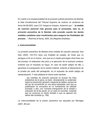 En cuanto a la excepcionalidad de la privación judicial preventiva de libertad,
la Sala Constitucional del Tribunal Supremo de Justicia, en sentencia de
fecha 04-08-2003, caso C.R. Vargas en Amparo, dictaminó que “…la medida
de coerción personal más gravosa para el procesado, esto es, la
privación preventiva de la libertad, sólo procede cuando las demás
medidas cautelares sean insuficientes para asegurar las finalidades del
proceso…” (Ramírez & Garay, 2003, 93) (Negritas añadidas).
c. Instrumentalidad:
La privación preventiva de libertad como medida de coerción personal, dice
Sain (2003, 144-151) tiene una finalidad de cautela, de modo que no
persigue un fin en sí misma , sino que es un medio para lograr otros fines, los
del proceso: la realización del juicio y la ejecución de la eventual condena,
evitando que el imputado se fugue, en caso de existir peligro de ello; y
garantizar la averiguación de la verdad material, evitando el falseamiento de
la prueba por parte del perseguido, en el supuesto de existir peligro de
obstaculización. Y más adelante el mismo autor advierte:
…las medidas de coerción personal no buscan los fines
antedichos de la pena, es decir, directamente no pretenden
lograr la prevención general o especial de delitos, porque de
ser así se convertirían en una pena anticipada, sino que su
justificación se encuentra en un fundamento de carácter
procesal, o sea, una “correcta averiguación de la verdad y
actuación de la ley penal, en un caso en concreto, evitando
que se consume un hecho tentado o que se agraven los
daños del cometido (p. 156).
La instrumentalidad de la prisión preventiva fue expuesta por Monagas
(2001, 80) así:
 