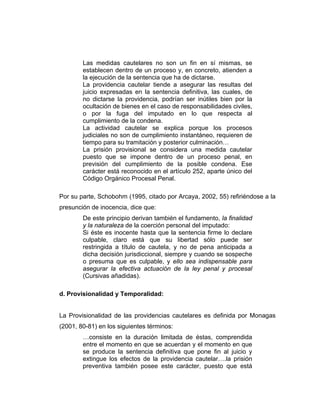 Las medidas cautelares no son un fin en sí mismas, se
establecen dentro de un proceso y, en concreto, atienden a
la ejecución de la sentencia que ha de dictarse.
La providencia cautelar tiende a asegurar las resultas del
juicio expresadas en la sentencia definitiva, las cuales, de
no dictarse la providencia, podrían ser inútiles bien por la
ocultación de bienes en el caso de responsabilidades civiles,
o por la fuga del imputado en lo que respecta al
cumplimiento de la condena.
La actividad cautelar se explica porque los procesos
judiciales no son de cumplimiento instantáneo, requieren de
tiempo para su tramitación y posterior culminación…
La prisión provisional se considera una medida cautelar
puesto que se impone dentro de un proceso penal, en
previsión del cumplimiento de la posible condena. Ese
carácter está reconocido en el artículo 252, aparte único del
Código Orgánico Procesal Penal.
Por su parte, Schobohm (1995, citado por Arcaya, 2002, 55) refiriéndose a la
presunción de inocencia, dice que:
De este principio derivan también el fundamento, la finalidad
y la naturaleza de la coerción personal del imputado:
Si éste es inocente hasta que la sentencia firme lo declare
culpable, claro está que su libertad sólo puede ser
restringida a título de cautela, y no de pena anticipada a
dicha decisión jurisdiccional, siempre y cuando se sospeche
o presuma que es culpable, y ello sea indispensable para
asegurar la efectiva actuación de la ley penal y procesal
(Cursivas añadidas).
d. Provisionalidad y Temporalidad:
La Provisionalidad de las providencias cautelares es definida por Monagas
(2001, 80-81) en los siguientes términos:
…consiste en la duración limitada de éstas, comprendida
entre el momento en que se acuerdan y el momento en que
se produce la sentencia definitiva que pone fin al juicio y
extingue los efectos de la providencia cautelar….la prisión
preventiva también posee este carácter, puesto que está
 