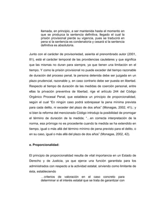 llamada, en principio, a ser mantenida hasta el momento en
que se produzca la sentencia definitiva, llegado el cual la
prisión provisional pierde su vigencia, pues se traducirá en
pena si la sentencia es condenatoria y cesará si la sentencia
definitiva es absolutoria.
Junto con el carácter de provisoriedad, asienta el prenombrado autor (2001,
81), está el carácter temporal de las providencias cautelares y que significa
que las mismas no duran para siempre, ya que tienen una limitación en el
tiempo. Y como la prisión provisional no puede exceder del tiempo razonable
de duración del proceso penal, la persona detenida debe ser juzgada en un
plazo prudencial, razonable y, en caso contrario debe ser puesta en libertad.
Respecto al tiempo de duración de las medidas de coerción personal, entre
ellas la privación preventiva de libertad, rige el artículo 244 del Código
Orgánico Procesal Penal, que establece un principio de proporcionalidad,
según el cual “En ningún caso podrá sobrepasar la pena mínima prevista
para cada delito, ni exceder del plazo de dos años” (Monagas, 2002, 41).; y
si bien la reforma del mencionado Código introdujo la posibilidad de prorrogar
el término de duración de la medida; “…en correcta interpretación de la
norma, esa prórroga no es procedente cuando la medida se ha extendido en
tiempo, igual o más allá del término mínimo de pena previsto para el delito, o
en su caso, igual o más allá del plazo de dos años” (Monagas, 2002, 42).
e. Proporcionalidad:
El principio de proporcionalidad resulta de vital importancia en un Estado de
Derecho y de Justicia, ya que ejerce una función garantista para los
administrados con respecto a la actividad estatal, sirviendo como limitante de
ésta, estableciendo
…criterios de valoración en el caso concreto para
determinar si el interés estatal que se trata de garantizar con
 
