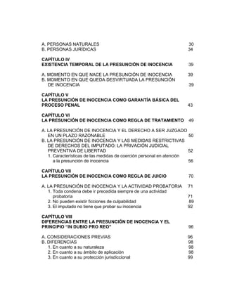 A. PERSONAS NATURALES 30
B. PERSONAS JURÍDICAS 34
CAPÍTULO IV
EXISTENCIA TEMPORAL DE LA PRESUNCIÓN DE INOCENCIA 39
A. MOMENTO EN QUE NACE LA PRESUNCIÓN DE INOCENCIA 39
B. MOMENTO EN QUE QUEDA DESVIRTUADA LA PRESUNCIÓN
DE INOCENCIA 39
CAPÍTULO V
LA PRESUNCIÓN DE INOCENCIA COMO GARANTÍA BÁSICA DEL
PROCESO PENAL 43
CAPÍTULO VI
LA PRESUNCIÓN DE INOCENCIA COMO REGLA DE TRATAMIENTO 49
A. LA PRESUNCIÓN DE INOCENCIA Y EL DERECHO A SER JUZGADO
EN UN PLAZO RAZONABLE 50
B. LA PRESUNCIÓN DE INOCENCIA Y LAS MEDIDAS RESTRICTIVAS
DE DERECHOS DEL IMPUTADO: LA PRIVACIÓN JUDICIAL
PREVENTIVA DE LIBERTAD 52
1. Características de las medidas de coerción personal en atención
a la presunción de inocencia 56
CAPÍTULO VII
LA PRESUNCIÓN DE INOCENCIA COMO REGLA DE JUICIO 70
A. LA PRESUNCIÓN DE INOCENCIA Y LA ACTIVIDAD PROBATORIA 71
1. Toda condena debe ir precedida siempre de una actividad
probatoria 71
2. No pueden existir ficciones de culpabilidad 89
3. El imputado no tiene que probar su inocencia 92
CAPÍTULO VIII
DIFERENCIAS ENTRE LA PRESUNCIÓN DE INOCENCIA Y EL
PRINCIPIO “IN DUBIO PRO REO” 96
A. CONSIDERACIONES PREVIAS 96
B. DIFERENCIAS 98
1. En cuanto a su naturaleza 98
2. En cuanto a su ámbito de aplicación 98
3. En cuanto a su protección jurisdiccional 99
 
