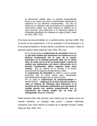 la intervención estatal, tiene un carácter preponderante
frente a los costos que para el administrado representa la
injerencia en sus derechos fundamentales. Por ello no
basta que en abstracto esté autorizada por la legislación la
intervención estatal, sino debe hacerse un balance en el
caso concreto, para determinar si la injerencia estatal es
intolerable atendiendo los intereses en juego (Llobet, citado
por Sain, 2003, 181).
El principio de proporcionalidad, en su sentido amplio, dice Sain (2003, 180)
“se divide en tres subprincipios: 1) El de necesidad, 2) El de idoneidad, y 3)
El de proporcionalidad en sentido estricto o prohibición de exceso”. Sobre el
particular explica Llobet (citado por Sain, 2003, 180), que:
En lo concerniente al subprincipio de necesidad, relevante
es que toda medida que represente una injerencia en un
derecho fundamental (en el caso de la prisión
preventiva en la libertad personal) debe ser la ultima
ratio, de modo que si el fin se puede lograr a través de
medios que representen una menor intervención en el
derecho fundamental, deben seguirse estos otros
medios. Ello se traduce en lo atinente a la prisión
preventiva en la exigencia de alternativas a ellas.
El subprincipio de idoneidad se refiere a que la prisión
preventiva sea el medio idóneo para contrarrestar
razonablemente el peligro que se trata de evitar.
Por su parte el subprincipio de proporcionalidad en
sentido estricto… exige que en el caso concreto se lleve a
cabo un balance de intereses para determinar si el
sacrificio de los intereses individuales que represente la
medida guarda una relación proporcionada con la
importancia del interés estatal que se trata de
salvaguardar (Negritas añadidas)
Suele temerse sobre este principio, pues implica que se realicen juicios de
carácter valorativo, sin embargo tales juicios “…resultan totalmente
necesarios para hacer efectivo el respeto de la dignidad humana” (Llobet,
citado por Sain, 2003, 181).
 