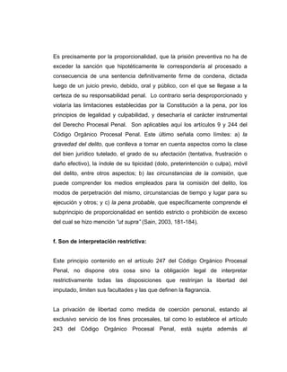 Es precisamente por la proporcionalidad, que la prisión preventiva no ha de
exceder la sanción que hipotéticamente le correspondería al procesado a
consecuencia de una sentencia definitivamente firme de condena, dictada
luego de un juicio previo, debido, oral y público, con el que se llegase a la
certeza de su responsabilidad penal. Lo contrario sería desproporcionado y
violaría las limitaciones establecidas por la Constitución a la pena, por los
principios de legalidad y culpabilidad, y desecharía el carácter instrumental
del Derecho Procesal Penal. Son aplicables aquí los artículos 9 y 244 del
Código Orgánico Procesal Penal. Este último señala como límites: a) la
gravedad del delito, que conlleva a tomar en cuenta aspectos como la clase
del bien jurídico tutelado, el grado de su afectación (tentativa, frustración o
daño efectivo), la índole de su tipicidad (dolo, preterintención o culpa), móvil
del delito, entre otros aspectos; b) las circunstancias de la comisión, que
puede comprender los medios empleados para la comisión del delito, los
modos de perpetración del mismo, circunstancias de tiempo y lugar para su
ejecución y otros; y c) la pena probable, que específicamente comprende el
subprincipio de proporcionalidad en sentido estricto o prohibición de exceso
del cual se hizo mención “ut supra” (Sain, 2003, 181-184).
f. Son de interpretación restrictiva:
Este principio contenido en el artículo 247 del Código Orgánico Procesal
Penal, no dispone otra cosa sino la obligación legal de interpretar
restrictivamente todas las disposiciones que restrinjan la libertad del
imputado, limiten sus facultades y las que definen la flagrancia.
La privación de libertad como medida de coerción personal, estando al
exclusivo servicio de los fines procesales, tal como lo establece el artículo
243 del Código Orgánico Procesal Penal, está sujeta además al
 