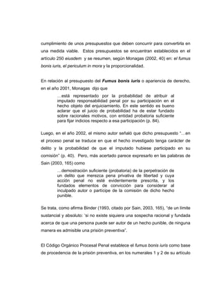 cumplimiento de unos presupuestos que deben concurrir para convertirla en
una medida viable. Estos presupuestos se encuentran establecidos en el
artículo 250 eiusdem y se resumen, según Monagas (2002, 40) en: el fumus
bonis iuris, el periculum in mora y la proporcionalidad.
En relación al presupuesto del Fumus bonis iuris o apariencia de derecho,
en el año 2001, Monagas dijo que
…está representado por la probabilidad de atribuir al
imputado responsabilidad penal por su participación en el
hecho objeto del enjuiciamiento. En este sentido es bueno
aclarar que el juicio de probabilidad ha de estar fundado
sobre racionales motivos, con entidad probatoria suficiente
para fijar indicios respecto a esa participación (p. 84).
Luego, en el año 2002, el mismo autor señaló que dicho presupuesto “…en
el proceso penal se traduce en que el hecho investigado tenga carácter de
delito y la probabilidad de que el imputado hubiese participado en su
comisión” (p. 40). Pero, más acertado parece expresarlo en las palabras de
Sain (2003, 165) como
…demostración suficiente (probatoria) de la perpetración de
un delito que merezca pena privativa de libertad y cuya
acción penal no esté evidentemente prescrita, y los
fundados elementos de convicción para considerar al
inculpado autor o partícipe de la comisión de dicho hecho
punible.
Se trata, como afirma Binder (1993, citado por Sain, 2003, 165), “de un límite
sustancial y absoluto: ‘si no existe siquiera una sospecha racional y fundada
acerca de que una persona puede ser autor de un hecho punible, de ninguna
manera es admisible una prisión preventiva”.
El Código Orgánico Procesal Penal establece el fumus bonis iuris como base
de procedencia de la prisión preventiva, en los numerales 1 y 2 de su artículo
 